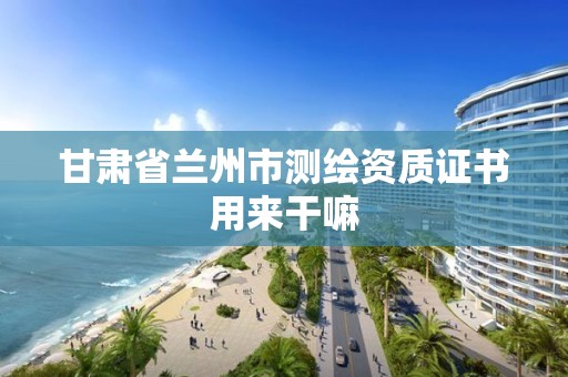 甘肃省兰州市测绘资质证书用来干嘛