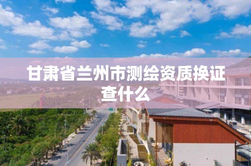 甘肃省兰州市测绘资质换证查什么