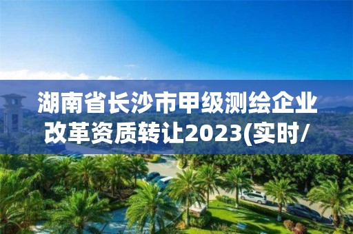 湖南省长沙市甲级测绘企业改革资质转让2023(实时/更新中)