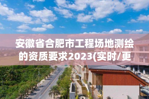 安徽省合肥市工程场地测绘的资质要求2023(实时/更新中)