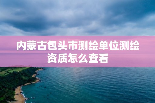 内蒙古包头市测绘单位测绘资质怎么查看