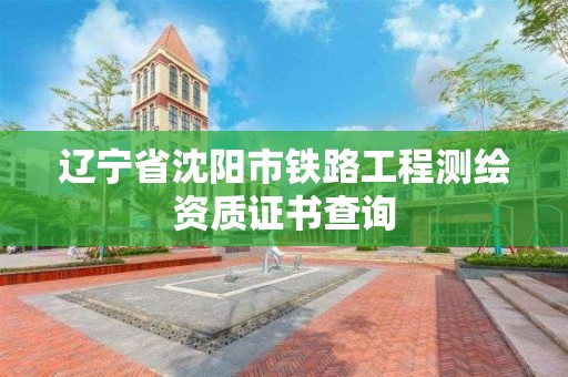 辽宁省沈阳市铁路工程测绘资质证书查询