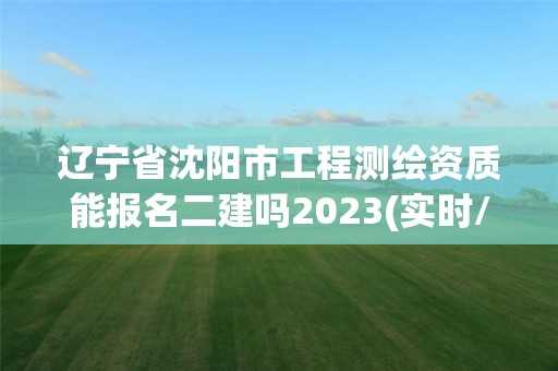 辽宁省沈阳市工程测绘资质能报名二建吗2023(实时/更新中)