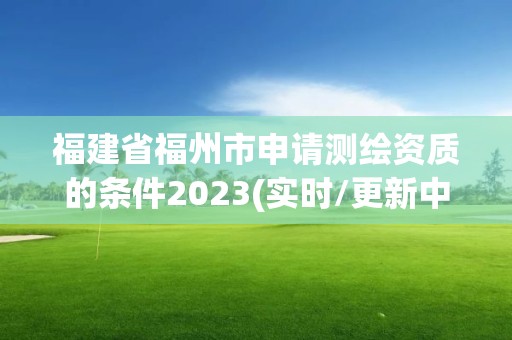 福建省福州市申请测绘资质的条件2023(实时/更新中)