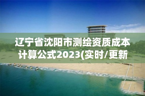 辽宁省沈阳市测绘资质成本计算公式2023(实时/更新中)