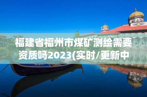 福建省福州市煤矿测绘需要资质吗2023(实时/更新中)