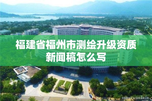 福建省福州市测绘升级资质新闻稿怎么写