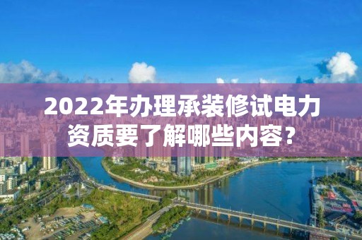 2022年办理承装修试电力资质要了解哪些内容？