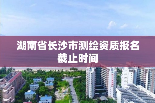 湖南省长沙市测绘资质报名截止时间