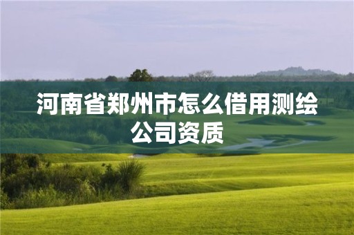 河南省郑州市怎么借用测绘公司资质