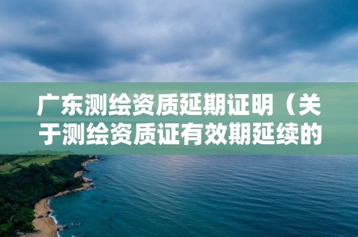 广东测绘资质延期证明（关于测绘资质证有效期延续的公告）