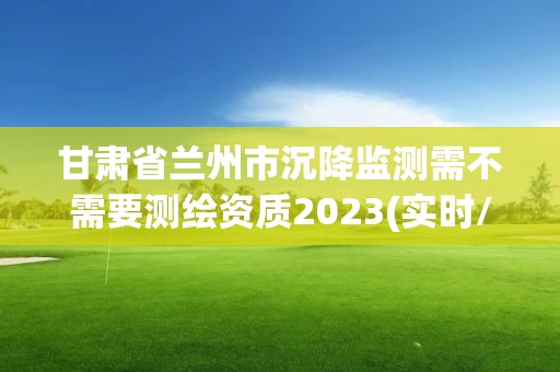 甘肃省兰州市沉降监测需不需要测绘资质2023(实时/更新中)