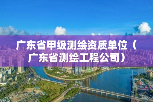 广东省甲级测绘资质单位（广东省测绘工程公司）