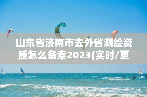 山东省济南市去外省测绘资质怎么备案2023(实时/更新中)