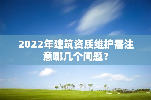 2022年建筑资质维护需注意哪几个问题？