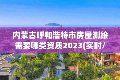 内蒙古呼和浩特市房屋测绘需要哪类资质2023(实时/更新中)