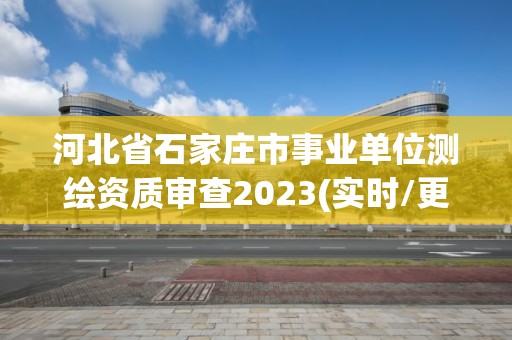 河北省石家庄市事业单位测绘资质审查2023(实时/更新中)