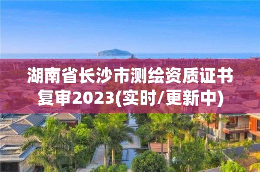 湖南省长沙市测绘资质证书复审2023(实时/更新中)