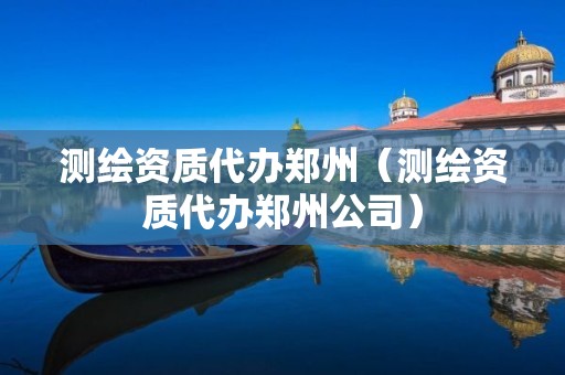 测绘资质代办郑州（测绘资质代办郑州公司）