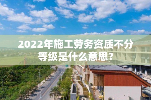 2022年施工劳务资质不分等级是什么意思？