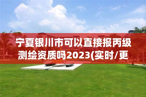 宁夏银川市可以直接报丙级测绘资质吗2023(实时/更新中)