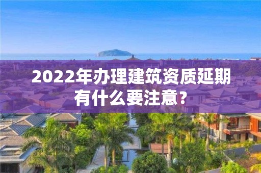 2022年办理建筑资质延期有什么要注意？