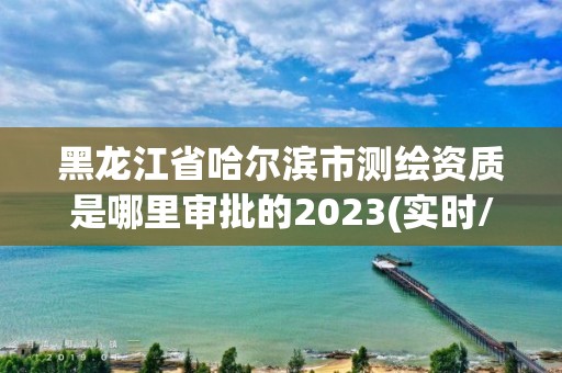 黑龙江省哈尔滨市测绘资质是哪里审批的2023(实时/更新中)