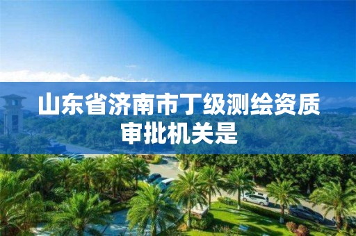 山东省济南市丁级测绘资质审批机关是