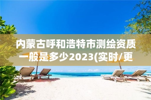 内蒙古呼和浩特市测绘资质一般是多少2023(实时/更新中)