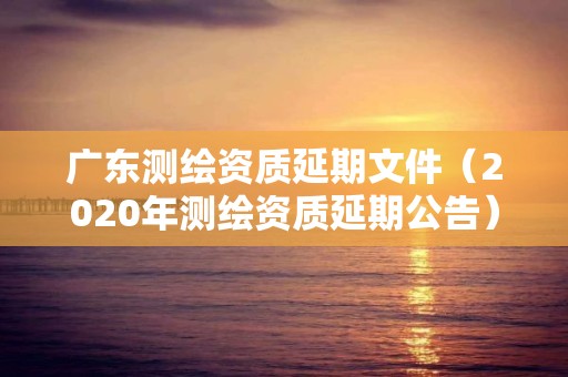 广东测绘资质延期文件（2020年测绘资质延期公告）