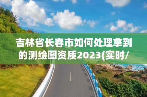 吉林省长春市如何处理拿到的测绘图资质2023(实时/更新中)