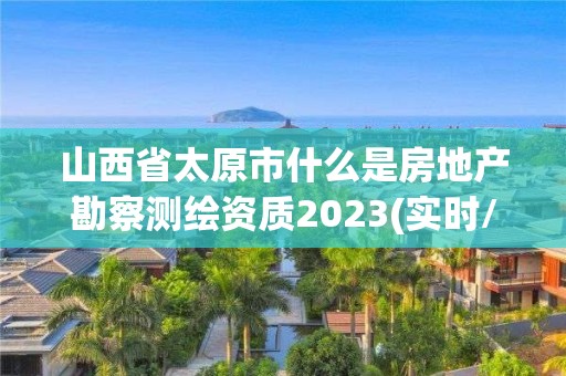 山西省太原市什么是房地产勘察测绘资质2023(实时/更新中)