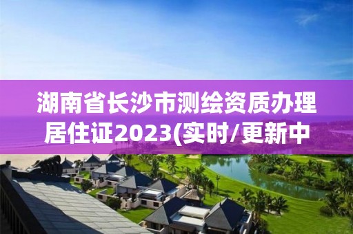 湖南省长沙市测绘资质办理居住证2023(实时/更新中)