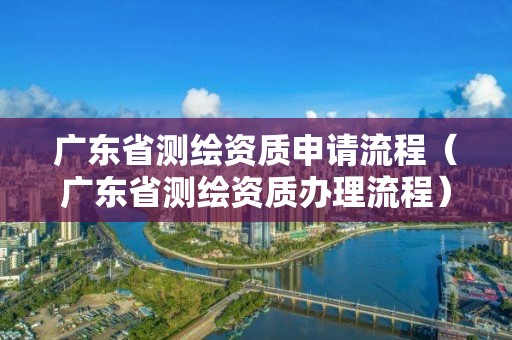 广东省测绘资质申请流程（广东省测绘资质办理流程）