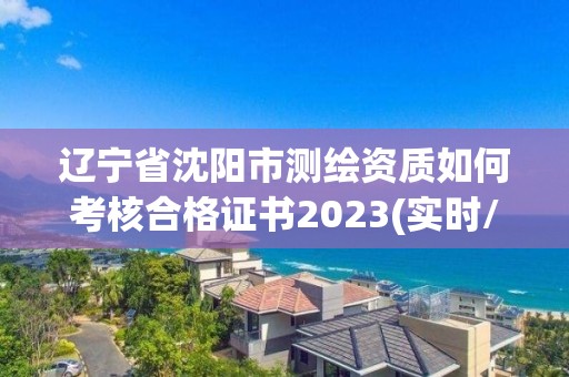 辽宁省沈阳市测绘资质如何考核合格证书2023(实时/更新中)