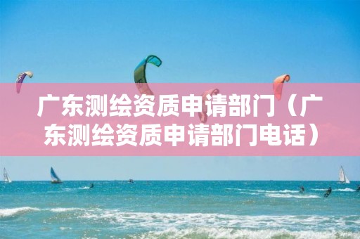 广东测绘资质申请部门（广东测绘资质申请部门电话）