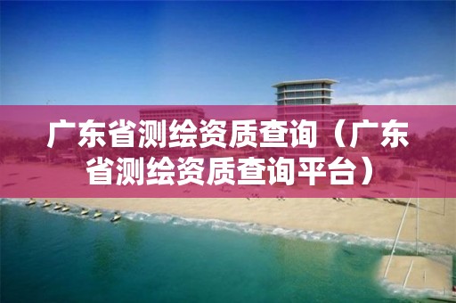 广东省测绘资质查询（广东省测绘资质查询平台）