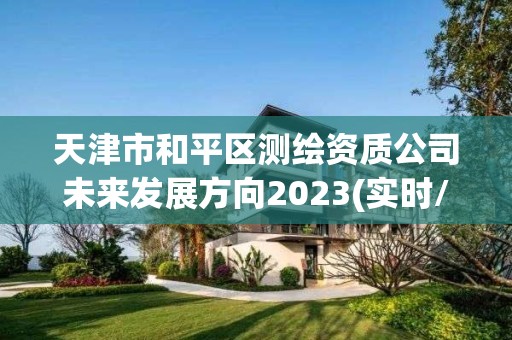 天津市和平区测绘资质公司未来发展方向2023(实时/更新中)