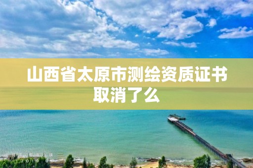 山西省太原市测绘资质证书取消了么