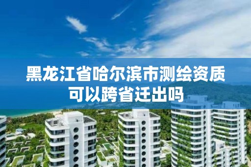 黑龙江省哈尔滨市测绘资质可以跨省迁出吗