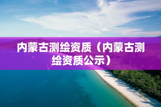 内蒙古测绘资质（内蒙古测绘资质公示）