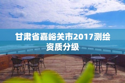 甘肃省嘉峪关市2017测绘资质分级