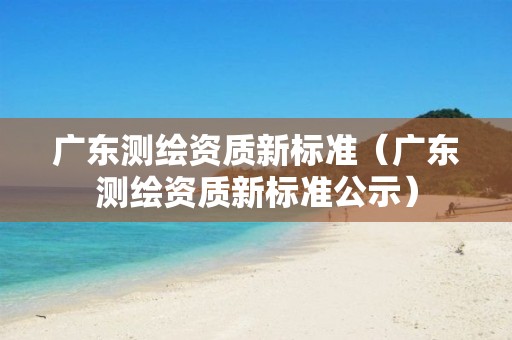 广东测绘资质新标准（广东测绘资质新标准公示）