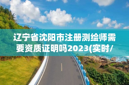 辽宁省沈阳市注册测绘师需要资质证明吗2023(实时/更新中)