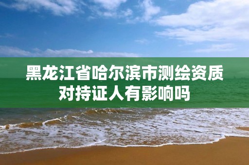 黑龙江省哈尔滨市测绘资质对持证人有影响吗