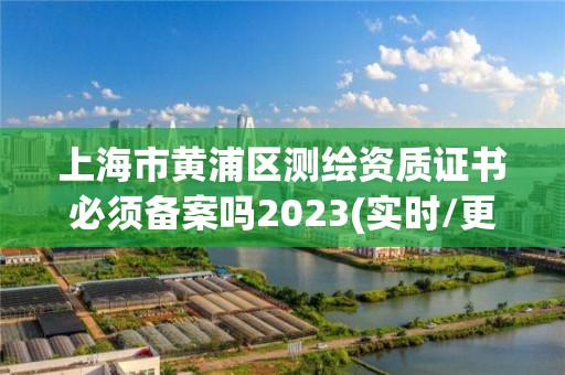 上海市黄浦区测绘资质证书必须备案吗2023(实时/更新中)