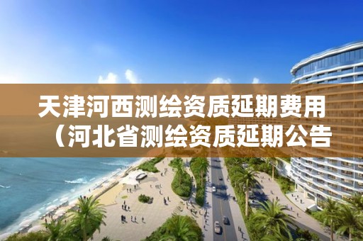 天津河西测绘资质延期费用（河北省测绘资质延期公告）