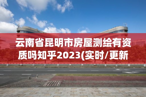 云南省昆明市房屋测绘有资质吗知乎2023(实时/更新中)