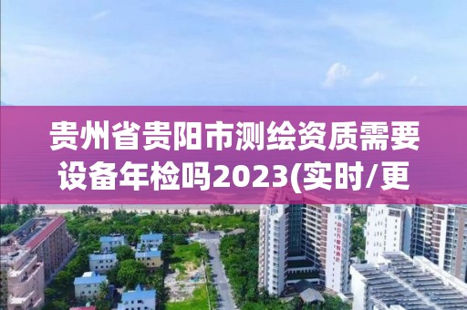 贵州省贵阳市测绘资质需要设备年检吗2023(实时/更新中)