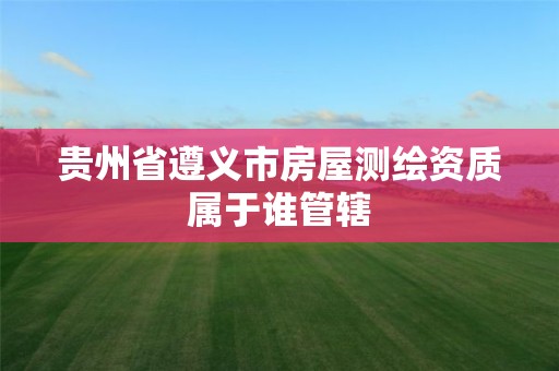 贵州省遵义市房屋测绘资质属于谁管辖